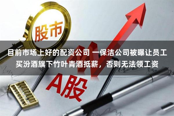 目前市场上好的配资公司 一保洁公司被曝让员工买汾酒旗下竹叶青酒抵薪，否则无法领工资