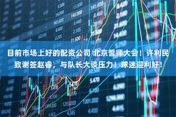 目前市场上好的配资公司 北京誓师大会！许利民致谢签赵睿，与队长大谈压力！球迷迎利好！