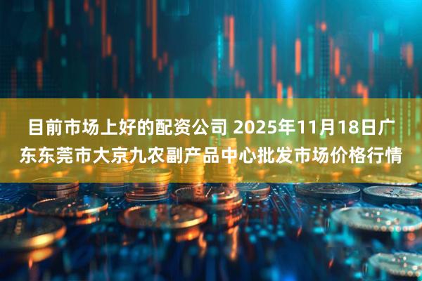 目前市场上好的配资公司 2025年11月18日广东东莞市大京九农副产品中心批发市场价格行情