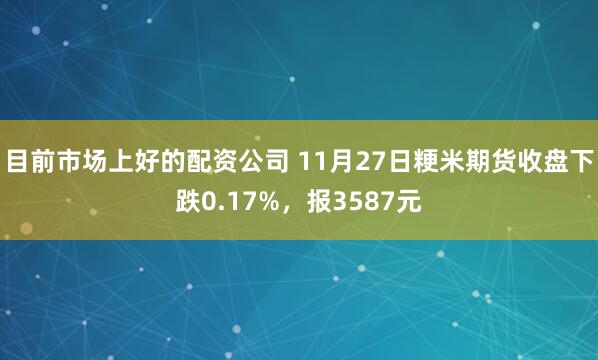 目前市场上好的配资公司 11月27日粳米期货收盘下跌0.17%，报3587元