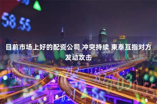 目前市场上好的配资公司 冲突持续 柬泰互指对方发动攻击