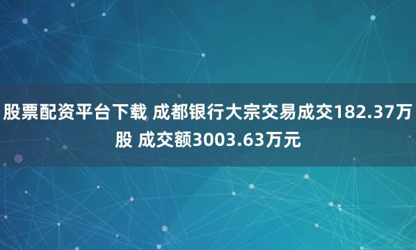 股票配资平台下载 成都银行大宗交易成交182.37万股 成交额3003.63万元