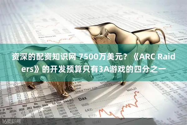 资深的配资知识网 7500万美元？《ARC Raiders》的开发预算只有3A游戏的四分之一